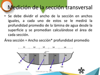 Medición de la sección transversal
• Se debe dividir el ancho de la sección en anchos
iguales, a cada uno de estos se le medirá la
profundidad promedio de la lámina de agua desde la
superficie y se promedian calculándose el área de
cada sección.
Área sección = Ancho sección* profundidad promedio
Elaborado por Ing. Juliana Correa Vásquez
 