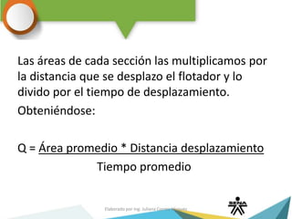 Las áreas de cada sección las multiplicamos por
la distancia que se desplazo el flotador y lo
divido por el tiempo de desplazamiento.
Obteniéndose:
Q = Área promedio * Distancia desplazamiento
Tiempo promedio
Elaborado por Ing. Juliana Correa Vásquez
 