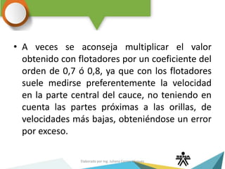 • A veces se aconseja multiplicar el valor
obtenido con flotadores por un coeficiente del
orden de 0,7 ó 0,8, ya que con los flotadores
suele medirse preferentemente la velocidad
en la parte central del cauce, no teniendo en
cuenta las partes próximas a las orillas, de
velocidades más bajas, obteniéndose un error
por exceso.
Elaborado por Ing. Juliana Correa Vásquez
 