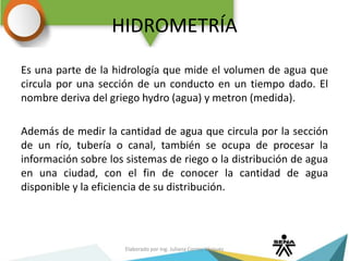 HIDROMETRÍA
Es una parte de la hidrología que mide el volumen de agua que
circula por una sección de un conducto en un tiempo dado. El
nombre deriva del griego hydro (agua) y metron (medida).
Además de medir la cantidad de agua que circula por la sección
de un río, tubería o canal, también se ocupa de procesar la
información sobre los sistemas de riego o la distribución de agua
en una ciudad, con el fin de conocer la cantidad de agua
disponible y la eficiencia de su distribución.
Elaborado por Ing. Juliana Correa Vásquez
 