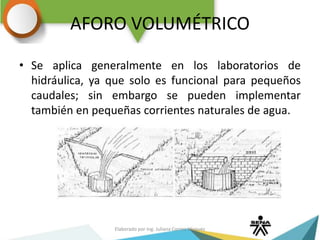 AFORO VOLUMÉTRICO
• Se aplica generalmente en los laboratorios de
hidráulica, ya que solo es funcional para pequeños
caudales; sin embargo se pueden implementar
también en pequeñas corrientes naturales de agua.
Elaborado por Ing. Juliana Correa Vásquez
 