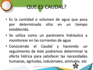 QUE ES CAUDAL?
• Es la cantidad o volumen de agua que pasa
por determinado sitio en un tiempo
establecido.
• Se utiliza como un parámetro hidráulico a
monitorear en las corrientes de agua
• Conociendo el Caudal y haciendo un
seguimiento de éste podremos determinar la
oferta hídrica para satisfacer las necesidades
humanas, agrícolas, industriales, animales. etc
Elaborado por Ing. Juliana Correa Vásquez
 