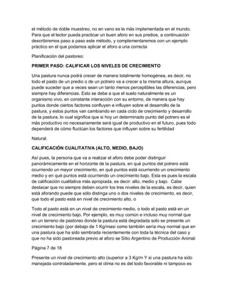 el método de doble muestreo, no en vano es la más implementada en el mundo.
Para que el lector pueda practicar un buen aforo en sus predios, a continuación
describiremos paso a paso este método, y complementaremos con un ejemplo
práctico en el que podamos aplicar el aforo a una correcta

Planificación del pastoreo:

PRIMER PASO: CALIFICAR LOS NIVELES DE CRECIMIENTO

Una pastura nunca podrá crecer de manera totalmente homogénea, es decir, no
todo el pasto de un predio o de un potrero va a crecer a la misma altura, aunque
puede suceder que a veces sean un tanto menos perceptibles las diferencias, pero
siempre hay diferencias. Esto se debe a que el suelo naturalmente es un
organismo vivo, en constante interacción con su entorno, de manera que hay
puntos donde ciertos factores confluyen e influyen sobre el desarrollo de la
pastura, y estos puntos van cambiando en cada ciclo de crecimiento y desarrollo
de la pastura, lo cual significa que si hoy un determinado punto del potrero es el
más productivo no necesariamente será igual de productivo en el futuro, pues todo
dependerá de cómo fluctúan los factores que influyen sobre su fertilidad

Natural.

CALIFICACIÓN CUALITATIVA (ALTO, MEDIO, BAJO)

Así pues, la persona que va a realizar el aforo debe poder distinguir
panorámicamente en el horizonte de la pastura, en qué puntos del potrero está
ocurriendo un mayor crecimiento, en qué puntos está ocurriendo un crecimiento
medio y en qué puntos está ocurriendo un crecimiento bajo. Esta es pues la escala
de calificación cualitativa más apropiada, es decir: alto, medio y bajo. Cabe
destacar que no siempre deben ocurrir los tres niveles de la escala, es decir, quien
está aforando puede que sólo distinga uno o dos niveles de crecimiento, es decir,
que todo el pasto está en nivel de crecimiento alto, o

Todo el pasto está en un nivel de crecimiento medio, o todo el pasto está en un
nivel de crecimiento bajo. Por ejemplo, es muy común e incluso muy normal que
en un terreno de pastoreo donde la pastura está degradada solo se presente un
crecimiento bajo (por debajo de 1 Kg/masi como también sería muy normal que en
una pastura que ha sido sembrada recientemente con toda la técnica del caso y
que no ha sido pastoreada previo al aforo se Sitio Argentino de Producción Animal

Página 7 de 18

Presente un nivel de crecimiento alto (superior a 3 Kg/m Y si una pastura ha sido
manejada controladamente, pero el clima no es del todo favorable ni tampoco es
 