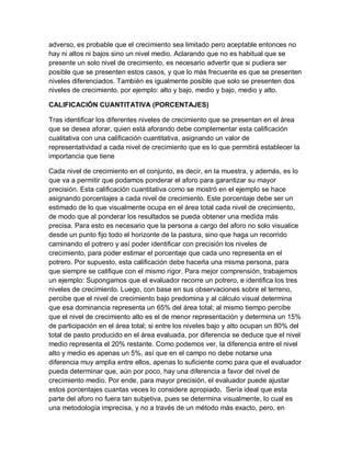 adverso, es probable que el crecimiento sea limitado pero aceptable entonces no
hay ni altos ni bajos sino un nivel medio. Aclarando que no es habitual que se
presente un solo nivel de crecimiento, es necesario advertir que si pudiera ser
posible que se presenten estos casos, y que lo más frecuente es que se presenten
niveles diferenciados. También es igualmente posible que solo se presenten dos
niveles de crecimiento, por ejemplo: alto y bajo, medio y bajo, medio y alto.

CALIFICACIÓN CUANTITATIVA (PORCENTAJES)

Tras identificar los diferentes niveles de crecimiento que se presentan en el área
que se desea aforar, quien está aforando debe complementar esta calificación
cualitativa con una calificación cuantitativa, asignando un valor de
representatividad a cada nivel de crecimiento que es lo que permitirá establecer la
importancia que tiene

Cada nivel de crecimiento en el conjunto, es decir, en la muestra, y además, es lo
que va a permitir que podamos ponderar el aforo para garantizar su mayor
precisión. Esta calificación cuantitativa como se mostró en el ejemplo se hace
asignando porcentajes a cada nivel de crecimiento. Este porcentaje debe ser un
estimado de lo que visualmente ocupa en el área total cada nivel de crecimiento,
de modo que al ponderar los resultados se pueda obtener una medida más
precisa. Para esto es necesario que la persona a cargo del aforo no solo visualice
desde un punto fijo todo el horizonte de la pastura, sino que haga un recorrido
caminando el potrero y así poder identificar con precisión los niveles de
crecimiento, para poder estimar el porcentaje que cada uno representa en el
potrero. Por supuesto, esta calificación debe hacerla una misma persona, para
que siempre se califique con el mismo rigor. Para mejor comprensión, trabajemos
un ejemplo: Supongamos que el evaluador recorre un potrero, e identifica los tres
niveles de crecimiento. Luego, con base en sus observaciones sobre el terreno,
percibe que el nivel de crecimiento bajo predomina y al cálculo visual determina
que esa dominancia representa un 65% del área total; al mismo tiempo percibe
que el nivel de crecimiento alto es el de menor representación y determina un 15%
de participación en el área total; si entre los niveles bajo y alto ocupan un 80% del
total de pasto producido en el área evaluada, por diferencia se deduce que el nivel
medio representa el 20% restante. Como podemos ver, la diferencia entre el nivel
alto y medio es apenas un 5%, así que en el campo no debe notarse una
diferencia muy amplia entre ellos, apenas lo suficiente como para que el evaluador
pueda determinar que, aún por poco, hay una diferencia a favor del nivel de
crecimiento medio. Por ende, para mayor precisión, el evaluador puede ajustar
estos porcentajes cuantas veces lo considere apropiado. Sería ideal que esta
parte del aforo no fuera tan subjetiva, pues se determina visualmente, lo cual es
una metodología imprecisa, y no a través de un método más exacto, pero, en
 