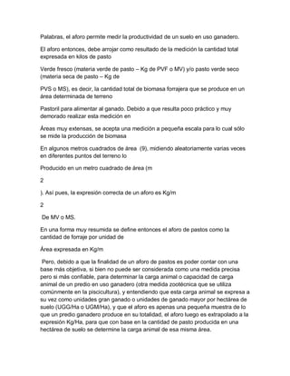 Palabras, el aforo permite medir la productividad de un suelo en uso ganadero.

El aforo entonces, debe arrojar como resultado de la medición la cantidad total
expresada en kilos de pasto

Verde fresco (materia verde de pasto – Kg de PVF o MV) y/o pasto verde seco
(materia seca de pasto – Kg de

PVS o MS), es decir, la cantidad total de biomasa forrajera que se produce en un
área determinada de terreno

Pastoril para alimentar al ganado. Debido a que resulta poco práctico y muy
demorado realizar esta medición en

Áreas muy extensas, se acepta una medición a pequeña escala para lo cual sólo
se mide la producción de biomasa

En algunos metros cuadrados de área (9), midiendo aleatoriamente varias veces
en diferentes puntos del terreno lo

Producido en un metro cuadrado de área (m

2

). Así pues, la expresión correcta de un aforo es Kg/m

2

De MV o MS.

En una forma muy resumida se define entonces el aforo de pastos como la
cantidad de forraje por unidad de

Área expresada en Kg/m

 Pero, debido a que la finalidad de un aforo de pastos es poder contar con una
base más objetiva, si bien no puede ser considerada como una medida precisa
pero si más confiable, para determinar la carga animal o capacidad de carga
animal de un predio en uso ganadero (otra medida zootécnica que se utiliza
comúnmente en la piscicultura), y entendiendo que esta carga animal se expresa a
su vez como unidades gran ganado o unidades de ganado mayor por hectárea de
suelo (UGG/Ha o UGM/Ha), y que el aforo es apenas una pequeña muestra de lo
que un predio ganadero produce en su totalidad, el aforo luego es extrapolado a la
expresión Kg/Ha, para que con base en la cantidad de pasto producida en una
hectárea de suelo se determine la carga animal de esa misma área.
 
