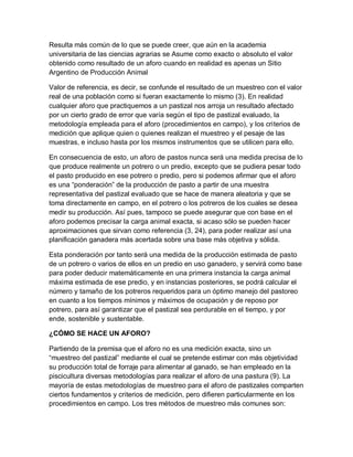 Resulta más común de lo que se puede creer, que aún en la academia
universitaria de las ciencias agrarias se Asume como exacto o absoluto el valor
obtenido como resultado de un aforo cuando en realidad es apenas un Sitio
Argentino de Producción Animal

Valor de referencia, es decir, se confunde el resultado de un muestreo con el valor
real de una población como si fueran exactamente lo mismo (3). En realidad
cualquier aforo que practiquemos a un pastizal nos arroja un resultado afectado
por un cierto grado de error que varía según el tipo de pastizal evaluado, la
metodología empleada para el aforo (procedimientos en campo), y los criterios de
medición que aplique quien o quienes realizan el muestreo y el pesaje de las
muestras, e incluso hasta por los mismos instrumentos que se utilicen para ello.

En consecuencia de esto, un aforo de pastos nunca será una medida precisa de lo
que produce realmente un potrero o un predio, excepto que se pudiera pesar todo
el pasto producido en ese potrero o predio, pero si podemos afirmar que el aforo
es una “ponderación” de la producción de pasto a partir de una muestra
representativa del pastizal evaluado que se hace de manera aleatoria y que se
toma directamente en campo, en el potrero o los potreros de los cuales se desea
medir su producción. Así pues, tampoco se puede asegurar que con base en el
aforo podemos precisar la carga animal exacta, si acaso sólo se pueden hacer
aproximaciones que sirvan como referencia (3, 24), para poder realizar así una
planificación ganadera más acertada sobre una base más objetiva y sólida.

Esta ponderación por tanto será una medida de la producción estimada de pasto
de un potrero o varios de ellos en un predio en uso ganadero, y servirá como base
para poder deducir matemáticamente en una primera instancia la carga animal
máxima estimada de ese predio, y en instancias posteriores, se podrá calcular el
número y tamaño de los potreros requeridos para un óptimo manejo del pastoreo
en cuanto a los tiempos mínimos y máximos de ocupación y de reposo por
potrero, para así garantizar que el pastizal sea perdurable en el tiempo, y por
ende, sostenible y sustentable.

¿CÓMO SE HACE UN AFORO?

Partiendo de la premisa que el aforo no es una medición exacta, sino un
“muestreo del pastizal” mediante el cual se pretende estimar con más objetividad
su producción total de forraje para alimentar al ganado, se han empleado en la
piscicultura diversas metodologías para realizar el aforo de una pastura (9). La
mayoría de estas metodologías de muestreo para el aforo de pastizales comparten
ciertos fundamentos y criterios de medición, pero difieren particularmente en los
procedimientos en campo. Los tres métodos de muestreo más comunes son:
 
