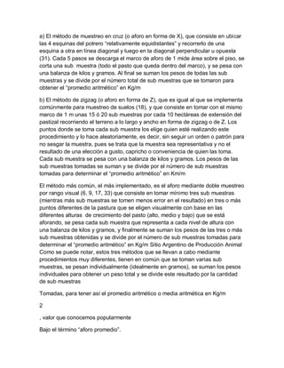 a) El método de muestreo en cruz (o aforo en forma de X), que consiste en ubicar
las 4 esquinas del potrero “relativamente equidistantes” y recorrerlo de una
esquina a otra en línea diagonal y luego en la diagonal perpendicular u opuesta
(31). Cada 5 pasos se descarga el marco de aforo de 1 mide área sobre el piso, se
corta una sub muestra (todo el pasto que queda dentro del marco), y se pesa con
una balanza de kilos y gramos. Al final se suman los pesos de todas las sub
muestras y se divide por el número total de sub muestras que se tomaron para
obtener el “promedio aritmético” en Kg/m

b) El método de zigzag (o aforo en forma de Z), que es igual al que se implementa
comúnmente para muestreo de suelos (18), y que consiste en tomar con el mismo
marco de 1 m unas 15 ó 20 sub muestras por cada 10 hectáreas de extensión del
pastizal recorriendo el terreno a lo largo y ancho en forma de zigzag o de Z. Los
puntos donde se toma cada sub muestra los elige quien esté realizando este
procedimiento y lo hace aleatoriamente, es decir, sin seguir un orden o patrón para
no sesgar la muestra, pues se trata que la muestra sea representativa y no el
resultado de una elección a gusto, capricho o conveniencia de quien las toma.
Cada sub muestra se pesa con una balanza de kilos y gramos. Los pesos de las
sub muestras tomadas se suman y se divide por el número de sub muestras
tomadas para determinar el “promedio aritmético” en Km/m

El método más común, el más implementado, es el aforo mediante doble muestreo
por rango visual (6, 9, 17, 33) que consiste en tomar mínimo tres sub muestras
(mientras más sub muestras se tomen menos error en el resultado) en tres o más
puntos diferentes de la pastura que se eligen visualmente con base en las
diferentes alturas de crecimiento del pasto (alto, medio y bajo) que se está
aforando, se pesa cada sub muestra que representa a cada nivel de altura con
una balanza de kilos y gramos, y finalmente se suman los pesos de las tres o más
sub muestras obtenidas y se divide por el número de sub muestras tomadas para
determinar el “promedio aritmético” en Kg/m Sitio Argentino de Producción Animal
Como se puede notar, estos tres métodos que se llevan a cabo mediante
procedimientos muy diferentes, tienen en común que se toman varias sub
muestras, se pesan individualmente (idealmente en gramos), se suman los pesos
individuales para obtener un peso total y se divide este resultado por la cantidad
de sub muestras

Tomadas, para tener así el promedio aritmético o media aritmética en Kg/m

2

, valor que conocemos popularmente

Bajo el término “aforo promedio”.
 