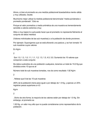 Ahora, si bien el promedio es una medida poblacional bioestadística mente válida
y muy utilizada, resulta

Muchísimo mejor utilizar la medida poblacional denominada “media ponderada o
promedio ponderado”. Esto es

Porque el valor promedios o media aritmética de una muestra es tremendamente
sensible a valores extremos (muy

Altos o muy bajos) lo cual puede hacer que el promedio no represente fielmente al
conjunto de datos medidos

(Valores individuales de las sub muestras) o a la población de donde provienen.

Por ejemplo: Supongamos que se está aforando una pastura, y se han tomado 10
sub muestras cuyos valores

En Kg/m

2

 Son 1.0, 1.3, 1.0, 1.1, 1.1, 1.2, 1.5, 1.5, 4.5, 5.0. Sumando los 10 valores que
componen a este conjunto

De datos sustraídos de una población cualquiera, tenemos un total de 19.2 Kg que
divididos entre 10 que es el

Número total de sub muestras tomadas, nos da como resultado 1.92 Kg/m

2

. Nótese que 8 de las 10 sub muestras

(80% de la población) tiene peso igual o por debajo de 1.5 Kg, y apenas un 20%
registran pesos superiores a 4.5

Kg/m

2

. Dicho de otra forma, la mayoría de los valores están por debajo de 1.5 Kg. Sin
embargo, el promedio es

1.92 Kg, un valor muy alto que no puede considerarse como representativo de la
población.
 