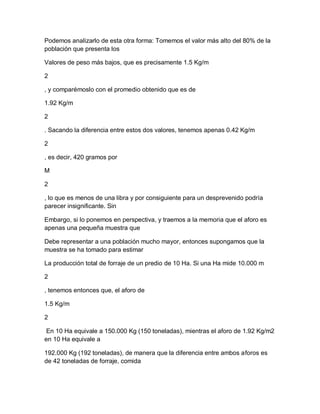 Podemos analizarlo de esta otra forma: Tomemos el valor más alto del 80% de la
población que presenta los

Valores de peso más bajos, que es precisamente 1.5 Kg/m

2

, y comparémoslo con el promedio obtenido que es de

1.92 Kg/m

2

. Sacando la diferencia entre estos dos valores, tenemos apenas 0.42 Kg/m

2

, es decir, 420 gramos por

M

2

, lo que es menos de una libra y por consiguiente para un desprevenido podría
parecer insignificante. Sin

Embargo, si lo ponemos en perspectiva, y traemos a la memoria que el aforo es
apenas una pequeña muestra que

Debe representar a una población mucho mayor, entonces supongamos que la
muestra se ha tomado para estimar

La producción total de forraje de un predio de 10 Ha. Si una Ha mide 10.000 m

2

, tenemos entonces que, el aforo de

1.5 Kg/m

2

 En 10 Ha equivale a 150.000 Kg (150 toneladas), mientras el aforo de 1.92 Kg/m2
en 10 Ha equivale a

192.000 Kg (192 toneladas), de manera que la diferencia entre ambos aforos es
de 42 toneladas de forraje, comida
 
