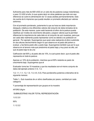 Suficiente para más de 600 UGG en un solo día de pastoreo (carga instantánea),
o para 12 UGG al año, lo que quiere decir en otras palabras que solo con esa
diferencia se cubre la alimentación de 12 vacas adultas permanentemente. Esto
da cuenta de lo impreciso que puede resultar un promedio afectado por valores
extremos.

Con el promedio ponderado, justamente lo que se hace es darle importancia
desigual y relativa a los diferentes valores del conjunto de datos tomados de la
población. De esta manera, quien está haciendo el aforo de la pastura puede
clasificar por niveles de crecimiento del pasto y asignar valores que le permitan
diferenciar la importancia de cada dato en el conjunto de sub muestras, para que
así cada dato realmente pueda representar como es debido a la población en
general. Por ejemplo: Supongamos que quien esta realizando el aforo subdivide
en dos alturas decrecimiento según lo que observa en el pasto del potrero a
evaluar, y las llama pasto alto y pasto bajo. Supongamos también que por lo que
observa en el terreno nota que predomina el pasto bajo y muy poco es alto, así
que al pasto bajo le da una

Calificación del 90% y al pasto alto de 10%, lo cual quiere decir, que el pasto alto
representa en toda la pastura

Apenas un 10% de la población, mientras que el 90% restante es pasto de
crecimiento bajo. Supongamos que el

Evaluador toma las 10 muestras y que los resultados son el mismo conjunto de
datos del ejemplo anterior (1.0, 1.3,

1.0, 1.1, 1.1, 1.2, 1.5, 1.5, 4.5, 5.0). Para ponderarlos podemos ordenarlos de la
siguiente manera:

Tabla 1.- Sub muestras de un aforo clasificadas por pesos, cantidad por cada
categoría

Y porcentaje de representación por grupos en la muestra

AFORO (Kg/m

SUBMUESTRAS VALOR TOTAL REPRESENTACIÓN

1.0 2 2.0

90%

1.1 2 2.2
 