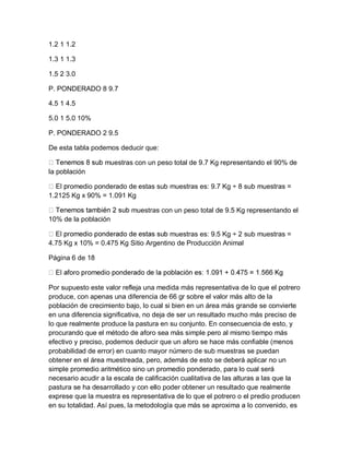 1.2 1 1.2

1.3 1 1.3

1.5 2 3.0

P. PONDERADO 8 9.7

4.5 1 4.5

5.0 1 5.0 10%

P. PONDERADO 2 9.5

De esta tabla podemos deducir que:

                  muestras con un peso total de 9.7 Kg representando el 90% de
la población

      omedio ponderado de estas sub muestras es: 9.7 Kg ÷ 8 sub muestras =
1.2125 Kg x 90% = 1.091 Kg

                           muestras con un peso total de 9.5 Kg representando el
10% de la población

                                       muestras es: 9.5 Kg ÷ 2 sub muestras =
4.75 Kg x 10% = 0.475 Kg Sitio Argentino de Producción Animal

Página 6 de 18



Por supuesto este valor refleja una medida más representativa de lo que el potrero
produce, con apenas una diferencia de 66 gr sobre el valor más alto de la
población de crecimiento bajo, lo cual si bien en un área más grande se convierte
en una diferencia significativa, no deja de ser un resultado mucho más preciso de
lo que realmente produce la pastura en su conjunto. En consecuencia de esto, y
procurando que el método de aforo sea más simple pero al mismo tiempo más
efectivo y preciso, podemos deducir que un aforo se hace más confiable (menos
probabilidad de error) en cuanto mayor número de sub muestras se puedan
obtener en el área muestreada, pero, además de esto se deberá aplicar no un
simple promedio aritmético sino un promedio ponderado, para lo cual será
necesario acudir a la escala de calificación cualitativa de las alturas a las que la
pastura se ha desarrollado y con ello poder obtener un resultado que realmente
exprese que la muestra es representativa de lo que el potrero o el predio producen
en su totalidad. Así pues, la metodología que más se aproxima a lo convenido, es
 