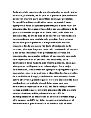 Cada nivel de crecimiento en el conjunto, es decir, en la
muestra, y además, es lo que va a permitir que podamos
ponderar el aforo para garantizar su mayor precisión.
Esta calificación cuantitativa como se mostró en el
ejemplo se hace asignando porcentajes a cada nivel de
crecimiento. Este porcentaje debe ser un estimado de lo
que visualmente ocupa en el área total cada nivel de
crecimiento, de modo que al ponderar los resultados se
pueda obtener una medida más precisa. Para esto es
necesario que la persona a cargo del aforo no solo
visualice desde un punto fijo todo el horizonte de la
pastura, sino que haga un recorrido caminando el potrero
y así poder identificar con precisión los niveles de
crecimiento, para poder estimar el porcentaje que cada
uno representa en el potrero. Por supuesto, esta
calificación debe hacerla una misma persona, para que
siempre se califique con el mismo rigor. Para mejor
comprensión, trabajemos un ejemplo: Supongamos que el
evaluador recorre un potrero, e identifica los tres niveles
de crecimiento. Luego, con base en sus observaciones
sobre el terreno, percibe que el nivel de crecimiento bajo
predomina y al cálculo visual determina que esa
dominancia representa un 65% del área total; al mismo
tiempo percibe que el nivel de crecimiento alto es el de
menor representación y determina un 15% de
participación en el área total; si entre los niveles bajo y
alto ocupan un 80% del total de pasto producido en el
área evaluada, por diferencia se deduce que el nivel
 