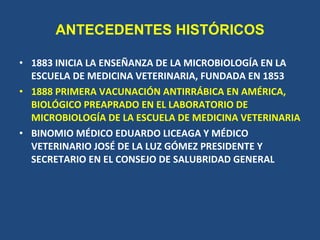 ANTECEDENTES HISTÓRICOS <ul><li>1883 INICIA LA ENSEÑANZA DE LA MICROBIOLOGÍA EN LA ESCUELA DE MEDICINA VETERINARIA, FUNDAD...