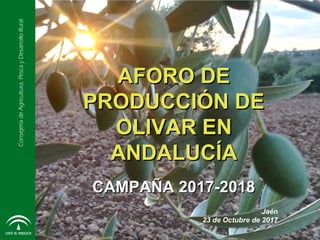 ConsejeríadeAgricultura,PescayDesarrolloRural
AFORO DEAFORO DE
PRODUCCIÓN DEPRODUCCIÓN DE
OLIVAR ENOLIVAR EN
ANDALUCÍAANDALUCÍA
CAMPAÑA 2017-2018CAMPAÑA 2017-2018
Jaén
23 de Octubre de 2017
 