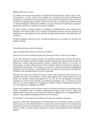 Método destructivo. Corte

El método más preciso de estimar el rendimiento de forrajes es cortar y pesar, pero,
normalmente, un gran número de muestras es necesario para tener estimaciones
confiables. La presencia de los animales, la orina y heces resultantes de los mismos y
el hecho que las pasturas pueden consistir de más de una especie las pueden hacer
un sistema biológico altamente variable y un gran número de muestras es necesario
para poder estimar su cantidad de manera confiable.

El corte, secado y pesado puede ser realizado inmediatamente antes, después del
pastoreo o en ambos casos. En los casos de pastoreo intensivo de corta duración la
medición pre y pos pastoreo de la cantidad de pasto permite tener una estimación del
consumo.

El corte y pesado, además de ser una técnica destructiva, es costoso en términos de
tiempo y trabajo.



Consideraciones acerca del muestreo

¿De que debe estar hecho el marco de muestreo?

Hacer el marco de muestreo de hierro de construcción de 8" más que de madera.

Forma del marco de muestreo Existe una polémica acerca de la forma del marco.
Algunos recomiendan reducir la relación borde-superficie para disminuir los errores de
borde (p.a. ¿donde está esta planta?, adentro o afuera del marco). Por lo tanto, en
primer lugar, el marco ideal seria el circular, luego el marco con forma de cuadrado y
finalmente el rectangular. Sin embargo, a pesar de lo anterior, algunos investigadores
prefieren marcos angostos y rectangulares por que piensan que con ellos se obtienes
muestras más representativas de lo que muestrean.

Tamaño del marco de muestreo De todos modos, más importante que la forma, es la
superficie del marco de muestreo. Cuando más pequeño sea, mayor será el error de
borde. Un tamaño mínimo razonable es el de 0.16 m2. Es útil adoptar un tamaño
mediante el cual sea fácil calcular la cantidad por hectárea. Así, si el tamaño es de
0.16 m2, hay que multiplicar el resultado por 62500, si fuera el tamaño del marco de
0.2 m2, habría que multiplicar por 50000.

Número de muestras a tomar Intentar hacer un muestreo del área que subjetivamente
"mejor representa" todo el potrero normalmente sesga hacia arriba o abajo las
estimaciones. Como se verá el número de muestras depende de la variabilidad de la
pastura. Una cantidad razonable es la de 15-20 muestras.

En el Anexo 1 se muestra como estimar el número de muestras necesario.

Altura de corte Para estandarizar las estimaciones es conveniente cortar al ras del
suelo ya que es muy difícil mantener una altura de corte constante. Sin embargo hay
que tener presente que siempre hay un elemento de juicio subjetivo acerca de que tan
al ras se corta y recoge el pasto cuando se realizan comparaciones entre diferentes
lugares.
 