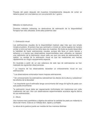 Pesada del pasto después del muestreo Inmediatamente después de cortar se
debería pesar con una balanza con una precisión de 1 gramo.




Métodos no destructivos

Diversos métodos indirectos no destructivos de estimación de la disponibilidad
forrajera han sido utilizados. Entre ellos podemos citar:




1.- Estimación visual

Las estimaciones visuales de la disponibilidad implican algo más que una simple
mirada al potrero. Al potrero hay que caminarlo y mirarlo en varios lugares de manera
similar a como se haría con los otros tipos de muestreo. Sin duda se puede desarrollar
la habilidad de hacer estimaciones visuales aunque ello lleva un cierto tiempo y
esfuerzo y a menos que observadores experimentados sean utilizados se requiere
una calibración de la estimación visual cada vez que una serie de estimaciones se
realiza. La ventaja de la estimación visual es que las mediciones son hechas
rápidamente sin ningún equipamiento especial.

En Australia a partir de un uso extensivo de este tipo de estimaciones se han
realizado las siguientes observaciones:

* La mayoría de los observadores necesitan un entrenamiento inicial en sus
estimaciones

* Los observadores entrenados hacen mejores estimaciones

* Sin entrenamiento los estimadores sobrestiman los efectos de la altura y subestiman
los efectos de la densidad

* es importante que el estimador tenga conocimiento del rango de kg/ha de pasto con
que puede encontrarse

*la estimación visual debe ser regularmente confrontada con mediciones por corte
(calibración del ojo). Aún con observadores experimentados acontece alguna deriva
en sus estimaciones.

2.- Altura

Una manera mas cuantitativa y objetiva de estimar la cantidad de pasto es midiendo la
altura del mismo. Este es un método fácil, rápido y confiable.

La altura de la pastura puede ser medida de tres maneras distintas:
 