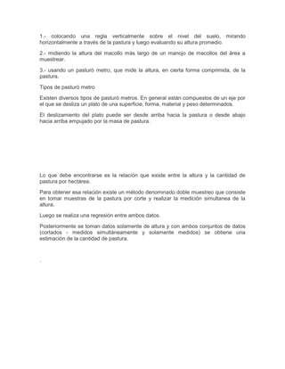 1.- colocando una regla verticalmente sobre el nivel del suelo, mirando
horizontalmente a través de la pastura y luego evaluando su altura promedio.

2.- midiendo la altura del macollo más largo de un manojo de macollos del área a
muestrear.

3.- usando un pasturó metro, que mide la altura, en cierta forma comprimida, de la
pastura.

Tipos de pasturó metro

Existen diversos tipos de pasturó metros. En general están compuestos de un eje por
el que se desliza un plato de una superficie, forma, material y peso determinados.

El deslizamiento del plato puede ser desde arriba hacia la pastura o desde abajo
hacia arriba empujado por la masa de pastura.




Lo que debe encontrarse es la relación que existe entre la altura y la cantidad de
pastura por hectárea.

Para obtener esa relación existe un método denominado doble muestreo que consiste
en tomar muestras de la pastura por corte y realizar la medición simultanea de la
altura.

Luego se realiza una regresión entre ambos datos.

Posteriormente se toman datos solamente de altura y con ambos conjuntos de datos
(cortados - medidos simultáneamente y solamente medidos) se obtiene una
estimación de la cantidad de pastura.



.
 