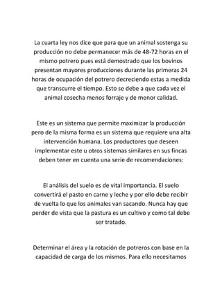 La cuarta ley nos dice que para que un animal sostenga su
 producción no debe permanecer más de 48-72 horas en el
   mismo potrero pues está demostrado que los bovinos
 presentan mayores producciones durante las primeras 24
horas de ocupación del potrero decreciendo estas a medida
  que transcurre el tiempo. Esto se debe a que cada vez el
     animal cosecha menos forraje y de menor calidad.


  Este es un sistema que permite maximizar la producción
pero de la misma forma es un sistema que requiere una alta
     intervención humana. Los productores que deseen
 implementar este u otros sistemas similares en sus fincas
   deben tener en cuenta una serie de recomendaciones:


    El análisis del suelo es de vital importancia. El suelo
 convertirá el pasto en carne y leche y por ello debe recibir
 de vuelta lo que los animales van sacando. Nunca hay que
perder de vista que la pastura es un cultivo y como tal debe
                          ser tratado.


Determinar el área y la rotación de potreros con base en la
 capacidad de carga de los mismos. Para ello necesitamos
 