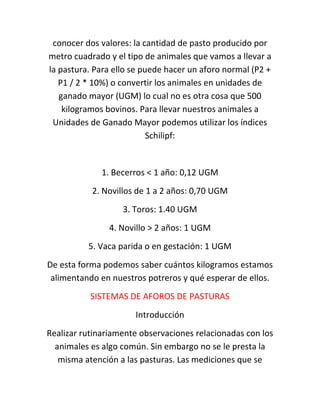 conocer dos valores: la cantidad de pasto producido por
metro cuadrado y el tipo de animales que vamos a llevar a
la pastura. Para ello se puede hacer un aforo normal (P2 +
   P1 / 2 * 10%) o convertir los animales en unidades de
   ganado mayor (UGM) lo cual no es otra cosa que 500
    kilogramos bovinos. Para llevar nuestros animales a
 Unidades de Ganado Mayor podemos utilizar los índices
                           Schilipf:


              1. Becerros < 1 año: 0,12 UGM
           2. Novillos de 1 a 2 años: 0,70 UGM
                   3. Toros: 1.40 UGM
                4. Novillo > 2 años: 1 UGM
          5. Vaca parida o en gestación: 1 UGM
De esta forma podemos saber cuántos kilogramos estamos
 alimentando en nuestros potreros y qué esperar de ellos.
           SISTEMAS DE AFOROS DE PASTURAS
                      Introducción
Realizar rutinariamente observaciones relacionadas con los
  animales es algo común. Sin embargo no se le presta la
   misma atención a las pasturas. Las mediciones que se
 
