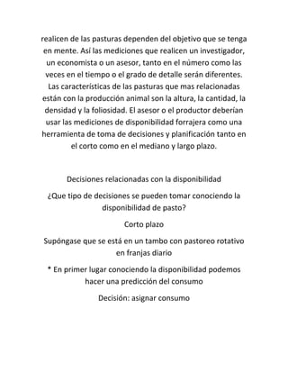 realicen de las pasturas dependen del objetivo que se tenga
 en mente. Así las mediciones que realicen un investigador,
  un economista o un asesor, tanto en el número como las
  veces en el tiempo o el grado de detalle serán diferentes.
   Las características de las pasturas que mas relacionadas
están con la producción animal son la altura, la cantidad, la
 densidad y la foliosidad. El asesor o el productor deberían
  usar las mediciones de disponibilidad forrajera como una
herramienta de toma de decisiones y planificación tanto en
          el corto como en el mediano y largo plazo.


       Decisiones relacionadas con la disponibilidad
 ¿Que tipo de decisiones se pueden tomar conociendo la
                disponibilidad de pasto?
                        Corto plazo
Supóngase que se está en un tambo con pastoreo rotativo
                   en franjas diario
 * En primer lugar conociendo la disponibilidad podemos
           hacer una predicción del consumo
                Decisión: asignar consumo
 