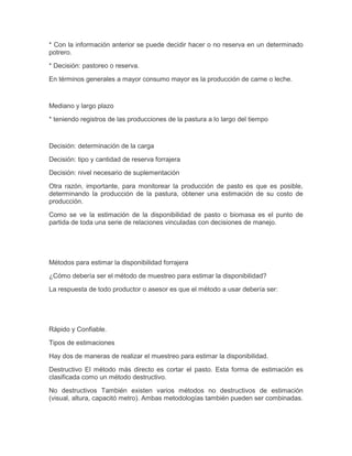* Con la información anterior se puede decidir hacer o no reserva en un determinado
potrero.

* Decisión: pastoreo o reserva.

En términos generales a mayor consumo mayor es la producción de carne o leche.



Mediano y largo plazo

* teniendo registros de las producciones de la pastura a lo largo del tiempo



Decisión: determinación de la carga

Decisión: tipo y cantidad de reserva forrajera

Decisión: nivel necesario de suplementación

Otra razón, importante, para monitorear la producción de pasto es que es posible,
determinando la producción de la pastura, obtener una estimación de su costo de
producción.

Como se ve la estimación de la disponibilidad de pasto o biomasa es el punto de
partida de toda una serie de relaciones vinculadas con decisiones de manejo.




Métodos para estimar la disponibilidad forrajera

¿Cómo debería ser el método de muestreo para estimar la disponibilidad?

La respuesta de todo productor o asesor es que el método a usar debería ser:




Rápido y Confiable.

Tipos de estimaciones

Hay dos de maneras de realizar el muestreo para estimar la disponibilidad.

Destructivo El método más directo es cortar el pasto. Esta forma de estimación es
clasificada como un método destructivo.

No destructivos También existen varios métodos no destructivos de estimación
(visual, altura, capacitó metro). Ambas metodologías también pueden ser combinadas.
 