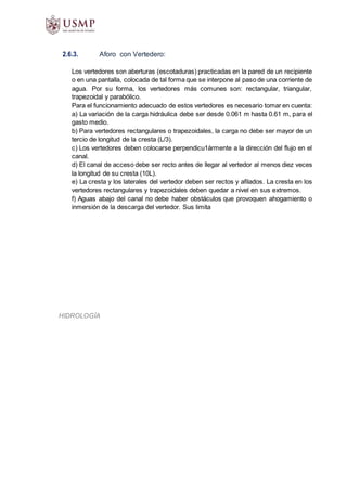 HIDROLOGÍA
2.6.3. Aforo con Vertedero:
Los vertedores son aberturas (escotaduras) practicadas en la pared de un recipiente
o en una pantalla, colocada de tal forma que se interpone al paso de una corriente de
agua. Por su forma, los vertedores más comunes son: rectangular, triangular,
trapezoidal y parabólico.
Para el funcionamiento adecuado de estos vertedores es necesario tomar en cuenta:
a) La variación de la carga hidráulica debe ser desde 0.061 m hasta 0.61 m, para el
gasto medio.
b) Para vertedores rectangulares o trapezoidales, la carga no debe ser mayor de un
tercio de longitud de la cresta (L/3).
c) Los vertedores deben colocarse perpendicu1ármente a la dirección del flujo en el
canal.
d) El canal de acceso debe ser recto antes de llegar al vertedor al menos diez veces
la longitud de su cresta (10L).
e) La cresta y los laterales del vertedor deben ser rectos y afilados. La cresta en los
vertedores rectangulares y trapezoidales deben quedar a nivel en sus extremos.
f) Aguas abajo del canal no debe haber obstáculos que provoquen ahogamiento o
inmersión de la descarga del vertedor. Sus limita
 