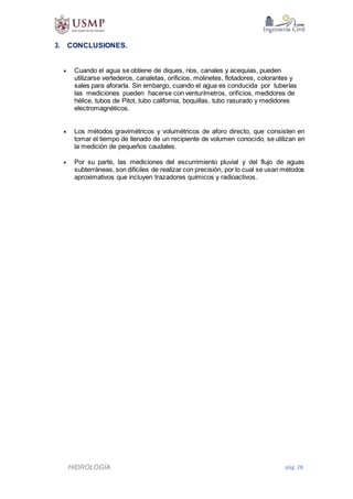 HIDROLOGÍA pág. 28
3. CONCLUSIONES.
 Cuando el agua se obtiene de diques, ríos, canales y acequias, pueden
utilizarse vertederos, canaletas, orificios, molinetes, flotadores, colorantes y
sales para aforarla. Sin embargo, cuando el agua es conducida por tuberías
las mediciones pueden hacerse con venturímetros, orificios, medidores de
hélice, tubos de Pitot, tubo california, boquillas, tubo rasurado y medidores
electromagnéticos.
 Los métodos gravimétricos y volumétricos de aforo directo, que consisten en
tomar el tiempo de llenado de un recipiente de volumen conocido, se utilizan en
la medición de pequeños caudales.
 Por su parte, las mediciones del escurrimiento pluvial y del flujo de aguas
subterráneas, son difíciles de realizar con precisión, por lo cual se usan métodos
aproximativos que incluyen trazadores químicos y radioactivos.
 