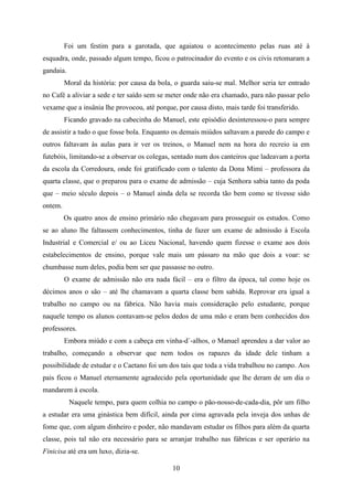 Foi um festim para a garotada, que agaiatou o acontecimento pelas ruas até à
esquadra, onde, passado algum tempo, ficou o patrocinador do evento e os civis retomaram a
gandaia.
         Moral da história: por causa da bola, o guarda saiu-se mal. Melhor seria ter entrado
no Café a aliviar a sede e ter saído sem se meter onde não era chamado, para não passar pelo
vexame que a insânia lhe provocou, até porque, por causa disto, mais tarde foi transferido.
         Ficando gravado na cabecinha do Manuel, este episódio desinteressou-o para sempre
de assistir a tudo o que fosse bola. Enquanto os demais miúdos saltavam a parede do campo e
outros faltavam às aulas para ir ver os treinos, o Manuel nem na hora do recreio ia em
futebóis, limitando-se a observar os colegas, sentado num dos canteiros que ladeavam a porta
da escola da Corredoura, onde foi gratificado com o talento da Dona Mimi – professora da
quarta classe, que o preparou para o exame de admissão – cuja Senhora sabia tanto da poda
que – meio século depois – o Manuel ainda dela se recorda tão bem como se tivesse sido
ontem.
         Os quatro anos de ensino primário não chegavam para prosseguir os estudos. Como
se ao aluno lhe faltassem conhecimentos, tinha de fazer um exame de admissão à Escola
Industrial e Comercial e/ ou ao Liceu Nacional, havendo quem fizesse o exame aos dois
estabelecimentos de ensino, porque vale mais um pássaro na mão que dois a voar: se
chumbasse num deles, podia bem ser que passasse no outro.
         O exame de admissão não era nada fácil – era o filtro da época, tal como hoje os
décimos anos o são – até lhe chamavam a quarta classe bem sabida. Reprovar era igual a
trabalho no campo ou na fábrica. Não havia mais consideração pelo estudante, porque
naquele tempo os alunos contavam-se pelos dedos de uma mão e eram bem conhecidos dos
professores.
         Embora miúdo e com a cabeça em vinha-d`-alhos, o Manuel aprendeu a dar valor ao
trabalho, começando a observar que nem todos os rapazes da idade dele tinham a
possibilidade de estudar e o Caetano foi um dos tais que toda a vida trabalhou no campo. Aos
pais ficou o Manuel eternamente agradecido pela oportunidade que lhe deram de um dia o
mandarem à escola.
           Naquele tempo, para quem colhia no campo o pão-nosso-de-cada-dia, pôr um filho
a estudar era uma ginástica bem difícil, ainda por cima agravada pela inveja dos unhas de
fome que, com algum dinheiro e poder, não mandavam estudar os filhos para além da quarta
classe, pois tal não era necessário para se arranjar trabalho nas fábricas e ser operário na
Finicisa até era um luxo, dizia-se.

                                              10
 