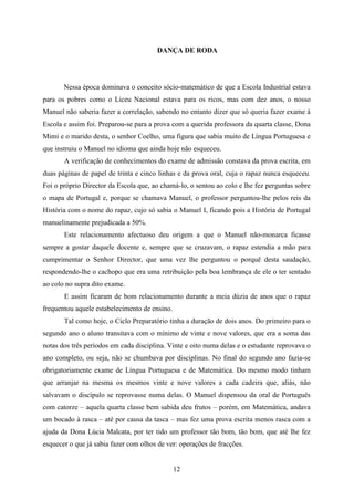 DANÇA DE RODA




       Nessa época dominava o conceito sócio-matemático de que a Escola Industrial estava
para os pobres como o Liceu Nacional estava para os ricos, mas com dez anos, o nosso
Manuel não saberia fazer a correlação, sabendo no entanto dizer que só queria fazer exame à
Escola e assim foi. Preparou-se para a prova com a querida professora da quarta classe, Dona
Mimi e o marido desta, o senhor Coelho, uma figura que sabia muito de Língua Portuguesa e
que instruiu o Manuel no idioma que ainda hoje não esqueceu.
       A verificação de conhecimentos do exame de admissão constava da prova escrita, em
duas páginas de papel de trinta e cinco linhas e da prova oral, cuja o rapaz nunca esqueceu.
Foi o próprio Director da Escola que, ao chamá-lo, o sentou ao colo e lhe fez perguntas sobre
o mapa de Portugal e, porque se chamava Manuel, o professor perguntou-lhe pelos reis da
História com o nome do rapaz, cujo só sabia o Manuel I, ficando pois a História de Portugal
manuelinamente prejudicada a 50%.
       Este relacionamento afectuoso deu origem a que o Manuel não-monarca ficasse
sempre a gostar daquele docente e, sempre que se cruzavam, o rapaz estendia a mão para
cumprimentar o Senhor Director, que uma vez lhe perguntou o porquê desta saudação,
respondendo-lhe o cachopo que era uma retribuição pela boa lembrança de ele o ter sentado
ao colo no supra dito exame.
       E assim ficaram de bom relacionamento durante a meia dúzia de anos que o rapaz
frequentou aquele estabelecimento de ensino.
       Tal como hoje, o Ciclo Preparatório tinha a duração de dois anos. Do primeiro para o
segundo ano o aluno transitava com o mínimo de vinte e nove valores, que era a soma das
notas dos três períodos em cada disciplina. Vinte e oito numa delas e o estudante reprovava o
ano completo, ou seja, não se chumbava por disciplinas. No final do segundo ano fazia-se
obrigatoriamente exame de Língua Portuguesa e de Matemática. Do mesmo modo tinham
que arranjar na mesma os mesmos vinte e nove valores a cada cadeira que, aliás, não
salvavam o discípulo se reprovasse numa delas. O Manuel dispensou da oral de Português
com catorze – aquela quarta classe bem sabida deu frutos – porém, em Matemática, andava
um bocado à rasca – até por causa da tasca – mas fez uma prova escrita menos rasca com a
ajuda da Dona Lúcia Malcata, por ter tido um professor tão bom, tão bom, que até lhe fez
esquecer o que já sabia fazer com olhos de ver: operações de fracções.


                                               12
 