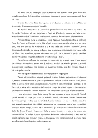 Na prova oral, foi um regalo ouvir o professor José Nunes a dizer que o aluno não
percebia um chavo de Matemática, no entanto, tinha que se passar, senão nunca mais fazia
um curso.
       E assim foi. Meia dúzia de perguntas sobre figuras geométricas e o problema da
Matemática ficou aritmeticamente resolvido.
       As Escolas Industriais e Comerciais proporcionavam aos alunos os cursos de:
Formação Feminina, só para raparigas e Geral de Comércio, comum aos dois sexos;
Montador Electricista, Carpinteiro Marceneiro e Formação de Serralheiro, só para rapazes.
       Por sugestão da chefe da secretaria, a Dona Regina, o Manuel matriculou-se no Curso
Geral de Comércio. Porém e por incúria própria, esqueceu-se que não sabia nem um, nem
dois, nem três chavos de Matemática e o Curso tinha um cadeirão chamado Cálculo
Comercial, leccionado por aquele pedagogo que o passou ao colo naquela oral e que tinha
por hábito dizer aos alunos, quando não davam uma p’rà a caixa na matéria que era exímio a
ensinar “Vocês não percebem nada disto, o Cartucho que o diga”.
       Cartucho era a alcunha do professor por quase não ter pescoço e que – para pasmo
dos alunos – ele conhecia muito bem. Resultado: no final do primeiro período o Manuel
considerou-se chumbado, pelo número de negativas obtidas, que lhe fizeram perder o
interesse pelos estudos.
       Para um rapaz de treze anos esta indiferença tornou-se perigosa.
       Passou a ir somente às aulas de que gostava e nos feriados que dava aos professores
ia, com as más companhias da praxe – quando tinha dinheiro – até ao Café da Praça, muito
perto da escola, virar umas aguardentezinhas. O gosto do vinho branco já o conhecia e era
fraco, dizia. O Arnaldo, camarada do Manuel e colega da mesma turma, vivia totalmente
desinteressado da escola e ambos passaram a ser abnegados e devotados faltistas militantes.
       Neste contexto, a saga deste grogue heróico começou a tomar forma. O Manuel
passou a dispor de tempo para conhecer a cidade, ou seja, saber onde eram os escoamentos
de vinho, cerveja e tudo o que fosse bebida branca. Entrava sem ser convidado a sair. Foi
uma aprendizagem rápida para a idade e como reprovou comemorou o facto com o Arnaldo e
outros da mesma estirpe, fazendo o Rali das Tascas, que começava e acabava ciclicamente no
Café da Praça. Quando chegou ao Café, o rapaz sentou-se à chuva, na maior das
descontracções. Os amigos é que o recolheram. Anos mais tarde quis repetir o Rali, sem no
entanto ser capaz de o terminar, porque as betesgas do briol tinham triplicado e o rapaz ficou
alcoolicamente bem disposto a meio do percurso.



                                              13
 