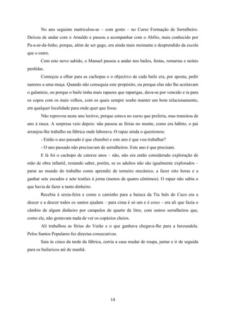 No ano seguinte matriculou-se – com gosto – no Curso Formação de Serralheiro.
Deixou de andar com o Arnaldo e passou a acompanhar com o Abílio, mais conhecido por
Pa-a-ar-da-linho, porque, além de ser gago, era ainda mais moinante e desprendido da escola
que o outro.
       Com este novo sabido, o Manuel passou a andar nos bailes, festas, romarias e noites
perdidas.
       Começou a olhar para as cachopas e o objectivo de cada baile era, por aposta, pedir
namoro a uma moça. Quando não conseguia este propósito, ou porque elas não lhe aceitavam
o galanteio, ou porque o baile tinha mais rapazes que raparigas, dava-se por vencido e ia para
os copos com os mais velhos, com os quais sempre soube manter um bom relacionamento,
em qualquer localidade para onde quer que fosse.
       Não reprovou neste ano lectivo, porque estava no curso que preferia, mas transitou de
ano à rasca. A surpresa veio depois: não passou as férias no monte, como era hábito, o pai
arranjou-lhe trabalho na fábrica onde laborava. O rapaz ainda o questionou:
       - Então o ano passado é que chumbei e este ano é que vou trabalhar?
       - O ano passado não precisavam de serralheiros. Este ano é que precisam.
       E lá foi o cachopo de catorze anos – não, não era então considerado exploração de
mão de obra infantil, restando saber, porém, se os adultos não são igualmente explorados –
parar ao mundo do trabalho como aprendiz de torneiro mecânico, a fazer oito horas e a
ganhar sete escudos e sete tostões à jorna (menos de quatro cêntimos). O rapaz não sabia o
que havia de fazer a tanto dinheiro.
       Recebia à sexta-feira e como o caminho para a baiuca da Tia Inês do Cuco era a
descer e a descer todos os santos ajudam – para cima é só um e é coxo – era ali que fazia o
câmbio de algum dinheiro por carapulos de quarto de litro, com outros serralheiros que,
como ele, não gostavam nada de ver os copázios cheios.
       Ali trabalhou as férias do Verão e o que ganhava chegava-lhe para a berzundela.
Pelos Santos Populares fez directas consecutivas.
       Saía às cinco da tarde da fábrica, corria a casa mudar de roupa, jantar e ir de seguida
para os bailaricos até de manhã.




                                             14
 