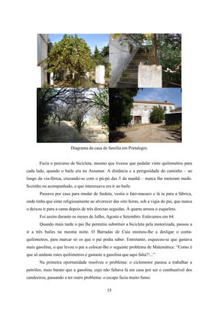 Diagrama da casa de família em Portalegre.


       Fazia o percurso de bicicleta, mesmo que tivesse que pedalar vinte quilómetros para
cada lado, quando o baile era no Assumar. A distância e a perigosidade do caminho – ao
longo da via-férrea, cruzando-se com o pú-pú das 5 da manhã – nunca lhe meteram medo.
Sozinho ou acompanhado, o que interessava era ir ao baile.
       Passava por casa para mudar de fardeta, vestia o fato-macaco e lá ia para a fábrica,
onde tinha que estar religiosamente ao alvorecer das oito horas, sob a vigia do pai, que nunca
o deixou ir para a cama depois de três directas seguidas. À quarta arreou o esqueleto.
       Foi assim durante os meses de Julho, Agosto e Setembro. Estávamos em 64.
       Quando mais tarde o pai lhe permitiu substituir a bicicleta pela motorizada, passou a
ir a três bailes na mesma noite. O Barradas de Caia ensinou-lhe a desligar o conta-
quilómetros, para marcar só os que o pai podia saber. Entretanto, esqueceu-se que gastava
mais gasolina, o que levou o pai a colocar-lhe o seguinte problema de Matemática: “Como é
que só andaste estes quilómetros e gastaste a gasolina que aqui falta?!...”
       Na primeira oportunidade resolveu o problema: o ciclomotor passou a trabalhar a
petróleo, mais barato que a gasolina, cujo não faltava lá em casa por ser o combustível dos
candeeiros, passando a ter outro problema: o escape fazia muito fumo.

                                               15
 
