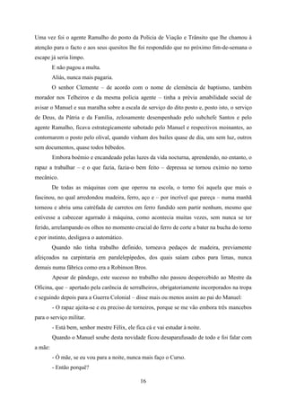 Uma vez foi o agente Ramalho do posto da Polícia de Viação e Trânsito que lhe chamou à
atenção para o facto e aos seus quesitos lhe foi respondido que no próximo fim-de-semana o
escape já seria limpo.
         E não pagou a multa.
         Aliás, nunca mais pagaria.
         O senhor Clemente – de acordo com o nome de clemência de baptismo, também
morador nos Telheiros e da mesma polícia agente – tinha a prévia amabilidade social de
avisar o Manuel e sua maralha sobre a escala de serviço do dito posto e, posto isto, o serviço
de Deus, da Pátria e da Família, zelosamente desempenhado pelo subchefe Santos e pelo
agente Ramalho, ficava estrategicamente sabotado pelo Manuel e respectivos moinantes, ao
contornarem o posto pelo olival, quando vinham dos bailes quase de dia, uns sem luz, outros
sem documentos, quase todos bêbedos.
         Embora boémio e encandeado pelas luzes da vida nocturna, aprendendo, no entanto, o
rapaz a trabalhar – e o que fazia, fazia-o bem feito – depressa se tornou exímio no torno
mecânico.
         De todas as máquinas com que operou na escola, o torno foi aquela que mais o
fascinou, no qual arredondou madeira, ferro, aço e – por incrível que pareça – numa manhã
torneou e abriu uma catrèfada de carretos em ferro fundido sem partir nenhum, mesmo que
estivesse a cabecear agarrado à máquina, como acontecia muitas vezes, sem nunca se ter
ferido, arrelampando os olhos no momento crucial do ferro de corte a bater na bucha do torno
e por instinto, desligava o automático.
         Quando não tinha trabalho definido, torneava pedaços de madeira, previamente
afeiçoados na carpintaria em paralelepípedos, dos quais saíam cabos para limas, nunca
demais numa fábrica como era a Robinson Bros.
         Apesar de pândego, este sucesso no trabalho não passou despercebido ao Mestre da
Oficina, que – apertado pela carência de serralheiros, obrigatoriamente incorporados na tropa
e seguindo depois para a Guerra Colonial – disse mais ou menos assim ao pai do Manuel:
         - O rapaz ajeita-se e eu preciso de torneiros, porque se me vão embora três mancebos
para o serviço militar.
         - Está bem, senhor mestre Félix, ele fica cá e vai estudar à noite.
         Quando o Manuel soube desta novidade ficou desaparafusado de todo e foi falar com
a mãe:
         - Ó mãe, se eu vou para a noite, nunca mais faço o Curso.
         - Então porquê?

                                                16
 