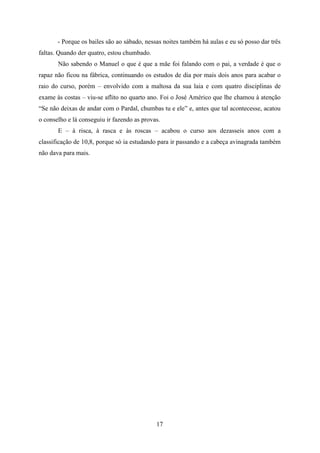 - Porque os bailes são ao sábado, nessas noites também há aulas e eu só posso dar três
faltas. Quando der quatro, estou chumbado.
       Não sabendo o Manuel o que é que a mãe foi falando com o pai, a verdade é que o
rapaz não ficou na fábrica, continuando os estudos de dia por mais dois anos para acabar o
raio do curso, porém – envolvido com a maltosa da sua laia e com quatro disciplinas de
exame às costas – viu-se aflito no quarto ano. Foi o José Américo que lhe chamou à atenção
“Se não deixas de andar com o Pardal, chumbas tu e ele” e, antes que tal acontecesse, acatou
o conselho e lá conseguiu ir fazendo as provas.
       E – à risca, à rasca e às roscas – acabou o curso aos dezasseis anos com a
classificação de 10,8, porque só ia estudando para ir passando e a cabeça avinagrada também
não dava para mais.




                                             17
 