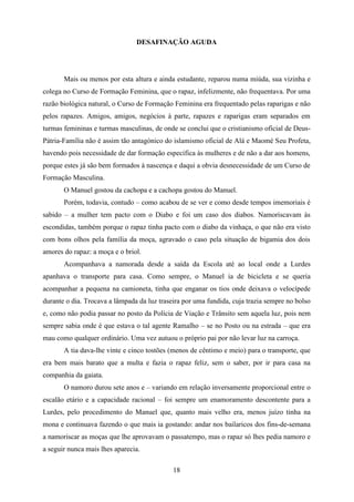 DESAFINAÇÃO AGUDA




       Mais ou menos por esta altura e ainda estudante, reparou numa miúda, sua vizinha e
colega no Curso de Formação Feminina, que o rapaz, infelizmente, não frequentava. Por uma
razão biológica natural, o Curso de Formação Feminina era frequentado pelas raparigas e não
pelos rapazes. Amigos, amigos, negócios à parte, rapazes e raparigas eram separados em
turmas femininas e turmas masculinas, de onde se conclui que o cristianismo oficial de Deus-
Pátria-Família não é assim tão antagónico do islamismo oficial de Alá e Maomé Seu Profeta,
havendo pois necessidade de dar formação específica às mulheres e de não a dar aos homens,
porque estes já são bem formados à nascença e daqui a obvia desnecessidade de um Curso de
Formação Masculina.
       O Manuel gostou da cachopa e a cachopa gostou do Manuel.
       Porém, todavia, contudo – como acabou de se ver e como desde tempos imemoriais é
sabido – a mulher tem pacto com o Diabo e foi um caso dos diabos. Namoriscavam às
escondidas, também porque o rapaz tinha pacto com o diabo da vinhaça, o que não era visto
com bons olhos pela família da moça, agravado o caso pela situação de bigamia dos dois
amores do rapaz: a moça e o briol.
       Acompanhava a namorada desde a saída da Escola até ao local onde a Lurdes
apanhava o transporte para casa. Como sempre, o Manuel ia de bicicleta e se queria
acompanhar a pequena na camioneta, tinha que enganar os tios onde deixava o velocípede
durante o dia. Trocava a lâmpada da luz traseira por uma fundida, cuja trazia sempre no bolso
e, como não podia passar no posto da Polícia de Viação e Trânsito sem aquela luz, pois nem
sempre sabia onde é que estava o tal agente Ramalho – se no Posto ou na estrada – que era
mau como qualquer ordinário. Uma vez autuou o próprio pai por não levar luz na carroça.
       A tia dava-lhe vinte e cinco tostões (menos de cêntimo e meio) para o transporte, que
era bem mais barato que a multa e fazia o rapaz feliz, sem o saber, por ir para casa na
companhia da gaiata.
       O namoro durou sete anos e – variando em relação inversamente proporcional entre o
escalão etário e a capacidade racional – foi sempre um enamoramento descontente para a
Lurdes, pelo procedimento do Manuel que, quanto mais velho era, menos juízo tinha na
mona e continuava fazendo o que mais ia gostando: andar nos bailaricos dos fins-de-semana
a namoriscar as moças que lhe aprovavam o passatempo, mas o rapaz só lhes pedia namoro e
a seguir nunca mais lhes aparecia.

                                             18
 
