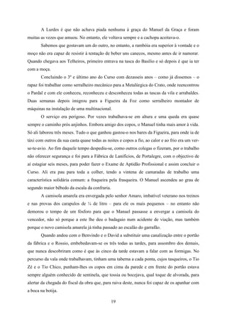 A Lurdes é que não achava piada nenhuma à graça do Manuel da Graça e foram
muitas as vezes que amuou. No entanto, ele voltava sempre e a cachopa aceitava-o.
       Sabemos que gostavam um do outro, no entanto, a rambóia era superior à vontade e o
moço não era capaz de resistir à tentação de beber uns canecos, mesmo antes de ir namorar.
Quando chegava aos Telheiros, primeiro entrava na tasca do Basílio e só depois é que ia ter
com a moça.
       Concluindo o 3º e último ano do Curso com dezasseis anos – como já dissemos – o
rapaz foi trabalhar como serralheiro mecânico para a Metalúrgica do Crato, onde reencontrou
o Pardal e com ele conheceu, reconheceu e desconheceu todas as tascas da vila e arrabaldes.
Duas semanas depois imigrou para a Figueira da Foz como serralheiro montador de
máquinas na instalação de uma multinacional.
       O serviço era perigoso. Por vezes trabalhava-se em altura e uma queda era quase
sempre o caminho prós anjinhos. Embora amigo dos copos, o Manuel tinha mais amor à vida.
Só ali laborou três meses. Tudo o que ganhou gastou-o nos bares da Figueira, para onde ia de
táxi com outros da sua casta quase todas as noites e copos a fio, ao calor e ao frio era um ver-
se-te-avio. Ao fim daquele tempo despediu-se, como outros colegas o fizeram, por o trabalho
não oferecer segurança e foi para a Fábrica de Lanifícios, de Portalegre, com o objectivo de
aí estagiar seis meses, para poder fazer o Exame de Aptidão Profissional e assim concluir o
Curso. Ali era pau para toda a colher, tendo a vintena de camaradas de trabalho uma
característica solidária comum: a fraqueira pela frasqueira. O Manuel ascendeu ao grau de
segundo maior bêbedo da escala da confraria.
       A camisola amarela era envergada pelo senhor Amaro, imbatível veterano nos treinos
e nas provas dos carapulos de ¼ de litro – para ele os mais pequenos – no entanto não
demorou o tempo de um fósforo para que o Manuel passasse a envergar a camisola do
vencedor, não só porque a este lhe deu o badagaio num acidente de viação, mas também
porque o novo camisola amarela já tinha passado ao escalão do garrafão.
       Quando andou com o Benvindo e o David a substituir uma canalização entre o portão
da fábrica e o Rossio, embebedavam-se os três todas as tardes, para assombro dos demais,
que nunca descobriram como é que às cinco da tarde estavam a falar com as formigas. No
percurso da vala onde trabalhavam, tinham uma taberna a cada ponta, cujos tasqueiros, o Tio
Zé e o Tio Chico, punham-lhes os copos em cima da parede e em frente do portão estava
sempre alguém conhecido de sentinela, que tossia ou bocejava, qual toque de alvorada, para
alertar da chegada do fiscal da obra que, para raiva deste, nunca foi capaz de os apanhar com
a boca na botija.

                                               19
 