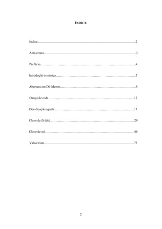 ÍNDICE




Índice........................................................................................................................2


Anti-errata.................................................................................................................3


Prefácio……………………………………………………………………….........4


Introdução à música………………………………………………………………..5


Abertura em Dó Menor…………………………………………………………….6


Dança de roda…………………………………………………………………….12


Desafinação aguda………………………………………………………………..18


Clave de fá (do)…………………………………………………………………...29


Clave de sol……………………………………………………………………….46


Valsa triste..............................................................................................................73




                                                           2
 
