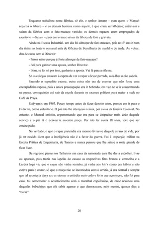 Enquanto trabalhou nesta fábrica, só ele, o senhor Amaro – com quem o Manuel
repartia o tabaco – e os demais homens como aquele, é que eram serralheiros; entravam e
saíam da fábrica com o fato-macaco vestido; os demais rapazes eram empregados de
escritório – diziam – pois entravam e saíam da fábrica de fato e gravata.
        Ainda na Escola Industrial, um dia foi almoçar de fato-macaco, pois no 5º ano e num
dia tinha no horário semanal aula de Oficina de Serralharia de manhã e de tarde. Ao voltar,
deu de caras com o Director:
        - Posso saber porque é foste almoçar de fato-macaco?
        - Foi para ganhar uma aposta, senhor Director.
        - Bom, se foi só por isso, ganhaste a aposta. Vai lá para a oficina.
        Se os colegas estavam à espera de ver o rapaz a levar porrada, saiu-lhes o cão cadela.
        Fazendo o supradito exame, outra coisa não era de esperar que não fosse uma
encorpadinha raposa, pois a única preocupação era ir bebendo, em vez de se ir concentrando
na prova, conseguindo até sair da escola durante os exames práticos para matar a sede no
Café da Praça.
        Estávamos em 1967. Pouco tempo antes de fazer dezoito anos, pensou em ir para o
Exército, como voluntário. O pai não lhe abençoou a nóia, por causa da Guerra Colonial. No
entanto, o Manuel insistiu, argumentando que era para se despachar mais cedo daquele
serviço e o pai lá o deixou ir assentar praça. Por não ter ainda 18 anos, teve que ser
emancipado.
        Na verdade, o que o rapaz pretendia era mesmo livrar-se daquele atraso de vida, por
já ter ouvido dizer que a inteligência não é a favor da guerra. Foi à inspecção militar na
Escola Prática de Engenharia, de Tancos e nunca pensou que lhe saísse a sorte grande de
ficar livre.
        De regresso parou nos Telheiros em casa da namorada para lhe dar a escolher, livre
ou apurado, pois trazia nas lapelas do casaco as respectivas fitas branca e vermelha e a
Lurdes logo viu que o rapaz não vinha sozinho, já vinha aos hic’s como era hábito e não
esteve para o aturar, só que o moço não se incomodou com o arrufo, já era normal e sempre
que tal acontecia dava azo a retomar a estúrdia mais cedo e foi o que aconteceu, não foi para
casa, foi comemorar o acontecimento com o maralhal copofónico, de onde resultou uma
daquelas bebedeiras que ele sabia agarrar e que demoravam, pelo menos, quinze dias a
“curar”.




                                               20
 