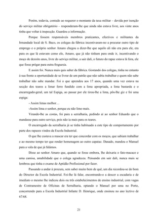 Porém, todavia, contudo ao requerer o montante da taxa militar – devida por isenção
do serviço militar obrigatório – responderam-lhe que ainda não estava livre, aos vinte anos
tinha que voltar à inspecção. Guardou a informação.
          Porque fossem responsáveis membros praticantes, efectivos e militantes da
Irmandade local de S. Baco, os colegas da fábrica incentivaram-no a procurar outro tipo de
emprego e o próprio senhor Amaro chegou a dizer-lhe que aquilo ali não era para ele, era
para os que lá estavam como ele, Amaro, que já não tinham para onde ir, incentivando o
moço de dezoito anos, livre do serviço militar, a sair dali, o futuro do rapaz estava lá fora, ele
que fosse prègar para outra freguesia.
          E assim foi. Nunca mais quis saber da fábrica. Gostando dos colegas, tinha no entanto
à sua frente a oportunidade de se livrar de um patrão que não sabia trabalhar e quem não sabe
trabalhar não sabe mandar. Foi o que aprendeu aos 17 anos, quando uma vez estava na
secção dos teares a limar ferro fundido com a lima apropriada, a lima bastarda e o
encarregado-geral, um tal Espiga, ao passar por ele tirou-lhe a lima, pôs-lhe giz e foi uma
espiga:
          - Assim limas melhor…
          -Assim lima o senhor, porque eu não limo mais.
          Virando-lhe as costas, foi para a serralharia, pedindo aí ao senhor Eduardo que o
mandasse para outro serviço, pois não ia mais para os teares.
          O encarregado da serralharia já se tinha habituado a este tipo de comportamento por
parte dos rapazes vindos da Escola Industrial.
          O que lhe custava a mascar era ter que concordar com os moços, que sabiam trabalhar
e ao mesmo tempo ter que render homenagem ao outro capataz. Danado, mandou o Manuel
para a vala de que já falámos.
          Disse ao senhor Amaro que, quando se fosse embora, lhe deixaria o fato-macaco e
uma camisa, amabilidade que o colega agradeceu. Pensando em sair dali, nunca mais se
lembrou que tinha o exame de Aptidão Profissional por fazer.
          Passando a andar à procura, sem saber muito bem de quê, um dia recordou-se do bom
do Director da Escola Industrial. Foi-lhe lá falar, encontrando-o a descer a escadaria e de
imediato o mesmo lhe indicou dois ou três estabelecimentos de ensino industrial, com vagas
de Contramestre de Oficinas de Serralharia, optando o Manuel por uma no Porto,
concorrendo para a Escola Industrial Infante D. Henrique, onde ensinou no ano lectivo de
67/68.



                                                 21
 