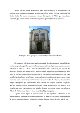 No dia em que chegou à capital do norte almoçou na Rua da Torrinha onde, de
conversa com estudantes, conseguiu arranjar quarto logo ali ao virar da esquina da Rua
Aníbal Cunha. No mesmo apartamento estavam dois agentes da P.S.P., que o receberam
secamente, por ser um simples civil com a suspeitosa agravante de ser desconhecido.




              Portalegre – Casa apalaçada do lavrador Senhor José Elias Martins.



       No entanto o gelo depressa se quebrou, quando descobriram que o Manuel não era
nenhum emproado e partilhava com ambos uma característica religiosa especial: a comunhão
fervorosa do culto de S. Baco e nessa mesma noite o rapaz foi fazer o giro com um dos
polícias, o Sequeira, até às baiucas de S. Bento e quando regressaram, ficou a saber que outro
santo se venerava no culto doméstico do quarto, cujo instrumento litúrgico principal era o
garrafão de cinco litros, verde branco, nunca vazio, como mandam os preceitos da reverência
sacral e a quem o esvaziasse assistia-lhe a misericordiosa obra de o trocar por outro cheio,
porque o paroquiano que viesse a seguir podia vir com zelo litúrgico, cuja sede é sagrada e
por esta mesma secura o Sequeira (do mesmo campo semântico da dita secura) foi o
cúmplice que mais o acompanhou nas noitadas directas, com o qual passou por polícia no
Palácio de Cristal, onde viram à borla o mundial de hóquei em patins.
       Algumas noites, depois de jantar e quando não lhes agradava a sobremesa, os três
confessavam-se, comungavam e ajoelhavam frente ao orago de cinco litros, santo protector
do quarto, que de imediato era substituído, antes que fechasse o tasco do outro lado da rua.



                                              22
 