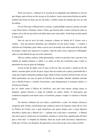 Neste ano lectivo, o Manuel só se recorda de ter apanhado uma bebedeira no dia em
que chegou, para a deixar no dia em que se foi embora. Assim como nunca hesitou em apifar,
também não hesita em dizer que foi, de todos, o melhor tempo de estúrdia que teve na vida
de solteiro.
          Foi no Porto que o Manuel tirou a recruta, a especialidade e passou a pronto, em tudo
o que foram festas e festanças, farras e folias, que fizeram dele o maior estroina de todos os
tempos, até ao dia em que deixou de beber (doze anos mais tarde). Ainda hoje recorda aquele
S. João de 68.
          Saiu de casa às nove da noite, começou a dançar no Jardim de S. Lázaro com a
Amélia – uma das paixões pluralistas que alimentou em tão pouco tempo – e acabou a
cabriolar nas Fontainhas, para voltar a casa às nove da manhã, sem saber muito bem por onde
foi porque, sempre que regressava ao quarto, vindo de onde viesse, regressava embriagado,
cada vez mais bêbedo do que nas noites anteriores.
          Não era vaidoso, todavia, tinha apresentação, vestia-se a preceito, fato e gravata e aos
sábados de manhã arranjava o cabelo e as unhas na Rua das Carmelitas, para à tarde se
apresentar em casa de gente de linhagem.
          Jovem na flor da idade, com 18 anos na flor da vida, um metro e setenta na flor da
altura e sessenta quilos na flor do peso, trajava fino de acordo com a época, permitindo-lhe o
cargo que ocupava frequentar qualquer lugar, desde os bares esconsos da Rua Escura, até aos
bailes particulares em casa de gente da fina-flor da sociedade, sabendo entabular amizade
com a família Freitas e a família Vasconcelos, cujas benquerenças se tornaram sólidas e o
livraram do tribunal,
por ter virado costas à Fábrica de Lanifícios, sem mais nem menos, porque nunca se
despediu, apenas ofereceu a roupa de trabalho ao senhor Amaro. O bem-querer que
estabeleceu naquelas casas durou anos e só terminou, porque o tempo e a ausência o fizeram
perder.
          Os namoros enfiaram uns nos outros e perdeu-lhes a conta. No entanto, deixou-se
conquistar pela Amélia, transmontana que conheceu através do Sequeira numa ida ao circo
no Palácio de Cristal, com a qual namoriscou por pouco tempo, pois a moça depressa
descobriu o pielas que o Manuel era e – cachopa com vistas para o casamento – o Manuel
não estava para aí virado nem um bocadinho, mandou-o e muito bem, apanhar patas de burro
para a terra dele. A simpatia da Eduarda, aluna da escola onde leccionava, hipnotizou-o,
desde que o Freitas, seu discípulo, lha apresentou, até ao dia em que virou costas ao Porto.



                                                23
 