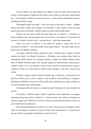 Com ela bailava nos chás dançantes de sábado à tarde nas ditas casas de gente de
estirpe, a cuja frequência o Manuel era tão assíduo como assíduo era nas tascas, sendo porém
que – como qualquer cavalheiro de impecável finesse – nestas reuniões sabia beber, nunca se
embebedava Noblesse oblige.
          Pretendendo dançar sem parar – fosse com uma ou com todas as moças – sabendo
dançar com todas e todas, sem excepção, lhe merecendo o maior respeito, nunca em parte
alguma deixou de ser estimado, voltando sempre aos locais onde já tinha estado.
          Durante este ano lectivo andou de braço dado com as noitadas e a estroinice, as
únicas cúmplices que o fizeram gastar tudo, mesmo tudo, o que ganhou. O vencimento era
razoável, no entanto, se mais tivesse – e gostaria de ter – mais tinha estrapaceado.
          Nunca teve amor ao dinheiro e nem podia ter, porque o caroço para ele era
excremento do Diabo e – bem apresentado como sempre andava – não podia andar com os
bolsos cheios de diabólico estrume.
          Só porque a mãe lhe mandou, pelas duas vezes, o dinheiro para a viagem, as férias
escolares do Natal e da Páscoa foi passá-las a Portalegre, caso contrário tinha ficado na
sacramental estúrdia tripeira. Em condições normais, a viagem de comboio demorava doze
horas. O Manuel demorou sempre mais. Quando chegava ao Entroncamento, mudava para o
comboio errado e em vez de apanhar o trem do Leste, quando se apercebia dava consigo a
caminho do Oeste. Ou então tinha-se metido numa carruagem, cujo trem o levava para
Lisboa.
          Desfazia o engano, junto do chefe da estação, que o autorizava a voltar para trás no
próximo comboio, para se voltar a enganar e sair em Belver, já sem dinheiro e à chegada a
Portalegre ia direitinho à tasca do tio Chico pedir cacau emprestado para pagar o bilhete ao
revisor do transporte que o tinha trazido.
          Até porque ganhavam menos, os colegas de quarto tinham que ser mais orientados do
que ele.
       No entanto, o Manuel andava sempre a pedir-lhes pilim emprestado, que pagava
prontamente logo que recebia. O Sequeira e o Teixeira foram, sem sombra de pestanejo, os
melhores amigos que o Manuel teve no Porto. Nunca se desentenderam durante os meses em
que co-habitaram no apartamento.
          Das noitadas partilhadas do Carnaval ao S. João e das festas aos casamentos, deram
brado na vizinhança as serenatas às moças da frente, que religiosamente os escutavam até
que, de manhã, os passarinhos substituíam os cantores da noite.



                                               24
 