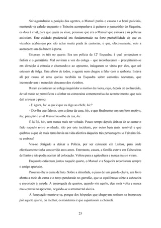 Salvaguardando a posição dos agentes, o Manuel punha o casaco e o boné policiais,
mantendo-se calado enquanto o Teixeira acompanhava à guitarra o passarinho do Sequeira,
os dois à civil, para que quem os visse, pensasse que era o Manuel que cantava e os polícias
assistiam. Este cuidado prudencial era fundamentado na forte probabilidade de que os
vizinhos acabassem por não achar muita piada às cantorias, o que, efectivamente, veio a
acontecer: um dia batem à porta.
       Estavam os três no quarto. Era um polícia da 12ª Esquadra, à qual pertenciam o
fadista e o guitarrista. Mal ouviram a voz do colega – que reconheceram – precipitaram-se
em direcção à entrada e chamando-o ao aposento, indagaram se vinha por eles, que até
estavam de folga. Para alívio de todos, o agente nem chegou a falar com a senhoria. Estava
ali por causa de uma queixa recebida na Esquadra sobre cantorias nocturnas, que
incomodavam o merecido descanso dos vizinhos.
       Riram e contaram ao colega inquiridor o motivo da risota, cujo, depois de esclarecido,
de tal modo se prontificou a alinhar na comezaina comemorativa do acontecimento, que saíu
dali a trocar o passo:
       - E agora, hic, o que é que eu digo ao chefe, hic?
       - Diz-lhe que falaste, com a dona da casa, hic, e que finalmente tem um bom motivo,
hic, para pôr o civil Manuel no olho da rua, hic.
       E lá foi, hic, sem nunca mais ter voltado. Pouco tempo depois deixou de se cantar o
fado naquele retiro avinhado, não por este incidente, por outro bem mais sensível e que
quebrou o que de mais terno havia na vida afectiva daqueles três personagens: o Teixeira foi-
se embora!
       Viu-se obrigado a deixar a Polícia, por ser colocado em Lisboa, para onde
efectivamente tinha concorrido anos antes. Entretanto, casara, a família estava em Cabeceiras
de Basto e não podia aceitar tal colocação. Voltou para a agricultura e nunca mais o viram.
       Enquanto estiveram juntos naquele quarto, o Manuel e a Sequeira recordaram sempre
o amigo apartado.
       Puseram-lhe a cama de luto. Sobre a almofada, o pano de um guarda-chuva, um livro
aberto a meio da cama e o terço pendurado no garrafão, que se equilibrava sobre a cabeceira
e encostado à parede. A empregada de quartos, quando viu aquilo, deu meia volta e nunca
mais entrou no aposento, negando-se a arrumar tal alcova.
       A funestação manteve-se, porque dos hóspedes que chegavam nenhum se interessou
por aquele quarto, ou melhor, os residentes é que espantavam a clientela.



                                              25
 