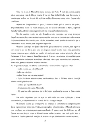 Uma vez o pai do Manuel foi numa excursão ao Porto. À parte do passeio, queria
saber como era a vida do filho e o rapaz levou-o à Rua Aníbal Cunha para lhe mostrar o
quarto onde acabou por dormir. Os polícias também lá estavam nessa noite. Estava tudo
combinado.
          Depois dos cumprimentos da praxe, viraram-se todos para o oratório do quarto,
propositadamente cheio e o recém-chegado, que não estava habituado ao berde, depressa
ficou bermelho, adormecendo angelicalmente nas cores da bandeira nacional.
          No dia seguinte e antes de sair, despediu-se dos presentes e do orago protector
daquele aposento, desceu as escadas de marcha-atrás, agarrado ao corrimão, para não cair nos
degraus que outros desceram de gatas e lá foi, trocando o passo, apanhar a camioneta que o
tinha trazido no dia anterior, sem ter gozado o passeio.
          O senhor Domingos não podia saber a vida que o filho levava no Porto, nem ir para a
terra contar o que não devia, pois seria um desgosto para ele e outro para a mãe, que se iria
benzer à canhota, por à direita ser pecado, se soubessem que o rapaz conhecia todas as
Baiucas de S. Bento, todos os Bares Nocturnos da Boavista e arrabaldes, todos os Botequins
que o Augusto lhe ensinou em Matosinhos e Leixões, com o qual, no final do mês, derretiam,
numa noite, parte do ordenado recebido nesse dia.
Ao chegar a Portalegre, a D. Maria – naturalmente e ansiosamente – logo quis saber:
          - Então, como é que está o Manuel?
          -Acho que está bem.
          -Achas? Então não estiveste com ele?
          - Estive, levou-me ao quarto onde está hospedado. Para lá fui bem, para cá é que já
não me lembro por onde vim.
          - Então o que é que foste lá fazer?
          - Apanhar uma bebedeira. Mais nada.
          - Só para isso não precisavas de ir tão longe, apanhava-la cá, que te ficava mais
barata.
          Por mais vergonhosa que ela seja, na vida tudo tem uma explicação e, nesta
conformidade, o comportamento do Manuel não faz excepção à regra.
          O ambiente sacana que se respirava nas oficinas de serralharia foi sempre nojento
desde o primeiro ao último dia. Porém, em oposição a esta atmosfera, o Manuel saboreava
com os alunos um relacionamento desemparelhado. O mestre geral das Oficinas, um tal
Santos, era um déspota como o Manuel nunca conheceu outro, com mais poder que o
Director da Escola – por sinal, uma jóia de pessoa – só que o Santos tinha o nome invertido,

                                                 26
 