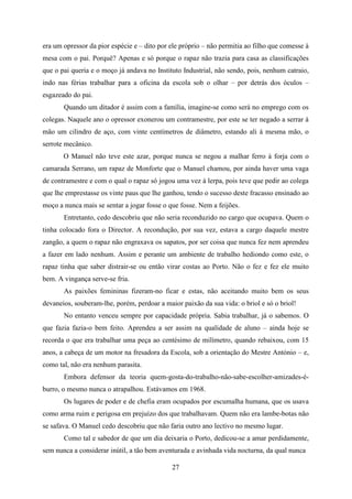 era um opressor da pior espécie e – dito por ele próprio – não permitia ao filho que comesse à
mesa com o pai. Porquê? Apenas e só porque o rapaz não trazia para casa as classificações
que o pai queria e o moço já andava no Instituto Industrial, não sendo, pois, nenhum catraio,
indo nas férias trabalhar para a oficina da escola sob o olhar – por detrás dos óculos –
esgazeado do pai.
       Quando um ditador é assim com a família, imagine-se como será no emprego com os
colegas. Naquele ano o opressor exonerou um contramestre, por este se ter negado a serrar à
mão um cilindro de aço, com vinte centímetros de diâmetro, estando ali á mesma mão, o
serrote mecânico.
       O Manuel não teve este azar, porque nunca se negou a malhar ferro à forja com o
camarada Serrano, um rapaz de Monforte que o Manuel chamou, por ainda haver uma vaga
de contramestre e com o qual o rapaz só jogou uma vez à lerpa, pois teve que pedir ao colega
que lhe emprestasse os vinte paus que lhe ganhou, tendo o sucesso deste fracasso ensinado ao
moço a nunca mais se sentar a jogar fosse o que fosse. Nem a feijões.
       Entretanto, cedo descobriu que não seria reconduzido no cargo que ocupava. Quem o
tinha colocado fora o Director. A recondução, por sua vez, estava a cargo daquele mestre
zangão, a quem o rapaz não engraxava os sapatos, por ser coisa que nunca fez nem aprendeu
a fazer em lado nenhum. Assim e perante um ambiente de trabalho hediondo como este, o
rapaz tinha que saber distrair-se ou então virar costas ao Porto. Não o fez e fez ele muito
bem. A vingança serve-se fria.
       As paixões femininas fizeram-no ficar e estas, não aceitando muito bem os seus
devaneios, souberam-lhe, porém, perdoar a maior paixão da sua vida: o briol e só o briol!
       No entanto venceu sempre por capacidade própria. Sabia trabalhar, já o sabemos. O
que fazia fazia-o bem feito. Aprendeu a ser assim na qualidade de aluno – ainda hoje se
recorda o que era trabalhar uma peça ao centésimo de milímetro, quando rebaixou, com 15
anos, a cabeça de um motor na fresadora da Escola, sob a orientação do Mestre António – e,
como tal, não era nenhum parasita.
       Embora defensor da teoria quem-gosta-do-trabalho-não-sabe-escolher-amizades-é-
burro, o mesmo nunca o atrapalhou. Estávamos em 1968.
       Os lugares de poder e de chefia eram ocupados por escumalha humana, que os usava
como arma ruim e perigosa em prejuízo dos que trabalhavam. Quem não era lambe-botas não
se safava. O Manuel cedo descobriu que não faria outro ano lectivo no mesmo lugar.
       Como tal e sabedor de que um dia deixaria o Porto, dedicou-se a amar perdidamente,
sem nunca a considerar inútil, a tão bem aventurada e avinhada vida nocturna, da qual nunca

                                             27
 