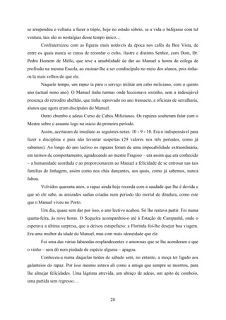 se arrependeu e voltaria a fazer o triplo, hoje no estado sóbrio, se a vida o bafejasse com tal
ventura, tais são as nostalgias desse tempo único…
          Confraternizou com as figuras mais notáveis da época nos cafés da Boa Vista, de
entre os quais nunca se cansa de recordar o culto, ilustre e distinto Senhor, com Dom, Dr.
Pedro Homem de Mello, que teve a amabilidade de dar ao Manuel a honra de colega de
profissão na mesma Escola, ao ensinar-lhe a ser condiscípulo no meio dos alunos, pois tinha-
os lá mais velhos do que ele.
          Naquele tempo, um rapaz ia para o serviço militar em cabo miliciano, com o quinto
ano (actual nono ano). O Manuel tinha turmas onde leccionava sozinho, sem a indesejável
presença do retrodito abelhão, que tinha reprovado no ano transacto, a oficinas de serralharia,
alunos que agora eram discípulos do Manuel.
          Outro chumbo e adeus Curso de Cabos Milicianos. Os rapazes souberam falar com o
Mestre sobre o assunto logo no início do primeiro período.
          Assim, acertaram de imediato as seguintes notas: 10 - 9 - 10. Era o indispensável para
fazer a disciplina e para não levantar suspeitas (29 valores nos três períodos, como já
sabemos). Ao longo do ano lectivo os rapazes foram de uma impecabilidade extraordinária,
em termos de comportamento, agradecendo ao mestre Fragoso – era assim que era conhecido
– a humanidade acordada e ao proporcionarem ao Manuel a felicidade de se entrosar nas tais
famílias de linhagem, assim como nos chás dançantes, aos quais, como já sabemos, nunca
faltou.
          Volvidos quarenta anos, o rapaz ainda hoje recorda com a saudade que lhe é devida e
que só ele sabe, as amizades sadias criadas num período tão mortal de ditadura, como este
que o Manuel viveu no Porto.
          Um dia, quase sem dar por isso, o ano lectivo acabou. Só lhe restava partir. Foi numa
quarta-feira, às nove horas. O Sequeira acompanhou-o até à Estação de Campanhã, onde o
esperava a última surpresa, que o deixou estupefacto: a Florinda foi-lhe desejar boa viagem.
Era uma mulher da idade do Manuel, mas com mais idoneidade que ele.
          Foi uma das várias labaredas resplandecentes e amorosas que se lhe acenderam e que
o vinho – sem dó nem piedade de espécie alguma – apagou.
          Conheceu-a numa daquelas tardes de sábado sem, no entanto, a moça ter ligado aos
galanteios do rapaz. Por isso mesmo estava ali como a amiga que sempre se mostrou, para
lhe almejar felicidades. Uma lágrima atrevida, um abraço de adeus, um apito de comboio,
uma partida sem regresso…



                                                28
 