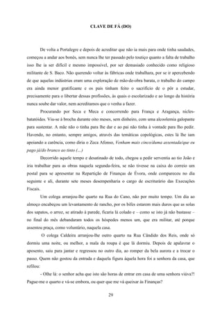CLAVE DE FÁ (DO)




           De volta a Portalegre e depois de acreditar que não ia mais para onde tinha saudades,
começou a andar aos bonés, sem nunca lhe ter passado pelo toutiço quanto a falta de trabalho
isso lhe ia ser difícil e mesmo impossível, por ser demasiado conhecido como religioso
militante de S. Baco. Não querendo voltar às fábricas onde trabalhara, por se ir apercebendo
de que aquelas indústrias eram uma exploração de mão-de-obra barata, o trabalho do campo
era ainda menor gratificante e os pais tinham feito o sacrifício de o pôr a estudar,
precisamente para o libertar dessas profissões, às quais o escolarizado e ao longo da história
nunca soube dar valor, nem acreditamos que o venha a fazer.
           Procurando por Seca e Meca e concorrendo para França e Aragança, nicles-
batatóides. Viu-se à brocha durante oito meses, sem dinheiro, com uma alcoolemia galopante
para sustentar. A mãe não o tinha para lhe dar e ao pai não tinha à vontade para lho pedir.
Havendo, no entanto, sempre amigos, através das temáticas copológicas, estes lá lhe iam
apoiando a carência, como diria o Zeca Afonso, Venham mais cinco/duma assentada/que eu
pago já/do branco ao tinto (…)
           Decorrido aquele tempo e desatinado de todo, chegou a pedir serventia ao tio João e
iria trabalhar para as obras naquela segunda-feira, se não tivesse na caixa do correio um
postal para se apresentar na Repartição de Finanças de Évora, onde compareceu no dia
seguinte e ali, durante sete meses desempenharia o cargo de escriturário das Execuções
Fiscais.
           Um colega arranjou-lhe quarto na Rua do Cano, não por muito tempo. Um dia ao
almoço encabeçou um levantamento de rancho, por os bifes estarem mais duros que as solas
dos sapatos, o arroz, se atirado à parede, ficaria lá colado e – como se isto já não bastasse –
no final do mês debandaram todos os hóspedes menos um, que era militar, até porque
assentou praça, como voluntário, naquela casa.
           O colega Caldeira arranjou-lhe outro quarto na Rua Cândido dos Reis, onde só
dormiu uma noite, ou melhor, a mala da roupa é que lá dormiu. Depois de apalavrar o
aposento, saiu para jantar e regressou no outro dia, ao romper da bela aurora e a trocar o
passo. Quem não gostou da entrada e daquela figura àquela hora foi a senhora da casa, que
refilou:
           - Olhe lá: o senhor acha que isto são horas de entrar em casa de uma senhora viúva?!
Pague-me o quarto e vá-se embora, ou quer que me vá queixar às Finanças?

                                                29
 