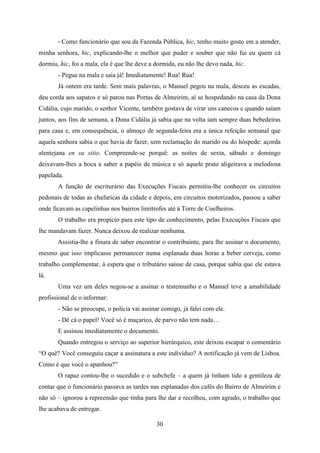 - Como funcionário que sou da Fazenda Pública, hic, tenho muito gosto em a atender,
minha senhora, hic, explicando-lhe o melhor que puder e souber que não fui eu quem cá
dormiu, hic, foi a mala, ela é que lhe deve a dormida, eu não lhe devo nada, hic.
       - Pegue na mala e saia já! Imediatamente! Rua! Rua!
       Já ontem era tarde. Sem mais palavras, o Manuel pegou na mala, desceu as escadas,
deu corda aos sapatos e só parou nas Portas de Almeirim, aí se hospedando na casa da Dona
Cidália, cujo marido, o senhor Vicente, também gostava de virar uns canecos e quando saíam
juntos, aos fins de semana, a Dona Cidália já sabia que na volta iam sempre duas bebedeiras
para casa e, em consequência, o almoço de segunda-feira era a única refeição semanal que
aquela senhora sabia o que havia de fazer, sem reclamação do marido ou do hóspede: açorda
alentejana en su sitio. Compreende-se porquê: as noites de sexta, sábado e domingo
deixavam-lhes a boca a saber a papéis de música e só aquele prato aligeirava a melodiosa
papelada.
       A função de escriturário das Execuções Fiscais permitiu-lhe conhecer os circuitos
pedonais de todas as chafaricas da cidade e depois, em circuitos motorizados, passou a saber
onde ficavam as capelinhas nos bairros limítrofes até à Torre de Coelheiros.
       O trabalho era propício para este tipo de conhecimento, pelas Execuções Fiscais que
lhe mandavam fazer. Nunca deixou de realizar nenhuma.
       Assistia-lhe a finura de saber encontrar o contribuinte, para lhe assinar o documento,
mesmo que isso implicasse permanecer numa esplanada duas horas a beber cerveja, como
trabalho complementar, à espera que o tributário saísse de casa, porque sabia que ele estava
lá.
       Uma vez um deles negou-se a assinar o testemunho e o Manuel teve a amabilidade
profissional de o informar:
       - Não se preocupe, o polícia vai assinar comigo, já falei com ele.
       - Dê cá o papel! Você só é maçarico, de parvo não tem nada…
       E assinou imediatamente o documento.
       Quando entregou o serviço ao superior hierárquico, este deixou escapar o comentário
“O quê? Você conseguiu caçar a assinatura a este indivíduo? A notificação já vem de Lisboa.
Como é que você o apanhou?”
       O rapaz contou-lhe o sucedido e o subchefe – a quem já tinham tido a gentileza de
contar que o funcionário passava as tardes nas esplanadas dos cafés do Bairro de Almeirim e
não só – ignorou a repreensão que tinha para lhe dar e recolheu, com agrado, o trabalho que
lhe acabava de entregar.

                                              30
 