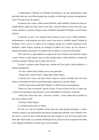 A Organização e Métodos de Trabalho fascinaram-no, de cuja aprendizagem ainda
hoje sabe fazer uso: uma folha de papel, por exemplo, ou tinha lugar na pasta correspondente,
ou na 5ª Secção (cesto dos papeis).
       Já sabemos que o rapaz, embora muito beberrão, sabia trabalhar e desde que entrou no
mundo laboral, aquilo que fazia, fazia-o bem feito, o que lhe abonava a favor dos erros, que,
é claro, também os cometia. Chegou a fazer o Relatório Semanal de Produção e enviá-lo para
a Suécia.
       A primeira vez que o fez, exportou mais camisas do que as que a fábrica produziu.
Imediatamente a sede pergunta, por telex, como é que estava a trabalhar aquela Unidade de
Produção. Ficou à rasca e à espera de ser castigado, porque foi o próprio responsável pela
produção, senhor Nigren, presente em Portugal na fábrica do Cacém, que lhe chamou à
atenção para aquela incorrecção. O incidente não se repetiu e o caso ficou pelo reparo.
       Talvez por isso, o rapaz depressa se esqueceu do caso e tempos mais tarde deu origem
a outro. Passou a imitar aquele sueco na fala, quando pedia a linha telefónica à menina do
escritório, dizendo “Menina, dar-me linha, fazer favor”.
       Um dia é o próprio senhor Nigren que, estando em Évora, pede a linha telefónica e a
menina responde-lhe:
       - Lá está o senhor Graça sempre com as suas gracinhas…
       - Porquê dizer “senhor Graça”? Daqui falar senhor Nigren…
       A menina fica à rasca, mas logo sacode a água do capote, acusando sem mais nem
menos o controlador de imitar na perfeição aquele responsável, cujo lhe ordena:
       - Senhor Graça imitar minha fala? Mandar vir senhor Graça ao meu gabinete.
       “Desta vez é que vou passear” pensou o moço. O sueco só quis ouvi-lo e o rapaz, que
o imitava sem pestanejar, pela primeira vez teve dificuldade em articular o arremedo.
       - Muito bem, fazer uma coisa – disse-lhe o nórdico – imitar minha fala só quando eu
não estar na fábrica, O.K?
       -Está bem, senhor Nigren!
       E o incidente nunca mais se repetiu.
       Só uma vez é que foi mandado dormir para casa, pelo gerente português, o senhor
Arménio, porque a sua apresentação não deixava margem para dúvidas: estava bêbedo como
um cacho e, como tal, não se tinha deitado para não esmagar as uvas. De facto aquela noite
tinha sido muito longa e no caminho Portalegre-Évora, deixou-se ficar esquecido num baile
em S. Miguel de Machede, de onde saiu às seis da manhã.



                                              32
 