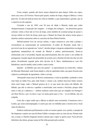 Como sempre, quando não havia moças disponíveis para dançar, bebia uns copos,
neste caso com o Zé Ferreiro. Passou pelo quarto, mudou de roupa, chegou à fábrica e voltou
para trás. Às duas da tarde já estava de volta ao trabalho, o que surpreendeu o gerente, que só
o esperava no dia seguinte.
       Correndo o ano de 1969, com 20 anos de idade o Manuel, tendo que voltar
obrigatoriamente à inspecção dos magalas – ó milagre dos milagres – em pleníssima guerra
colonial, voltou a ficar não só livre da tropa, como também do eventual perigo de passar o
serviço militar no Forte da Graça, posto que o Manuel da Graça não achava muita graça à
doutrina católico-salazarista sobre os conceitos de Deus-Pátria-Familia.
       Definitivamente livre do serviço militar, o rapaz esmerou-se com toda a pompa e
circunstância na comemoração do acontecimento. O pobre do Rosendo, tendo tido o
previsível azar de ser apurado nas “sortes”, decidiu afogar o desgosto antipatriótico na alegria
igualmente antipatriótica do sortudo do Manuel e ambos, patrioticamente, foram-se
enfrascando com o tal produto líquido que patrioticamente dava de comer a um milhão de
portugueses, ficando aquele dia preenchido de acordo com a familiar divisão dos dias em três
partes, divinalmente seguida pelos dois devotos de S. Baco: alambazaram-se com três
bebedeiras, uma de manhã, outra à tarde e outra à noite.
       Quando – já bêbedos que nem um quartel – se apresentaram no recém-dito, vinham
do Mercado Municipal, onde foram dando a volta às capelinhas todas, nas quais fizeram uma
explosiva combinação de aguardente, vinho e cerveja.
       Almoçando numa tasca do Rossio continuaram a visita às grinaldas, acabando a noite
num baile no Salão Frio, para onde foram e vieram a pé, embora houvesse bailes noutros
sítios mais longe, onde o Manuel gostava de ir, só que neste dia estava tão bêbedo, tão
bêbedo, que não se atreveu a apanhar a motorizada, nem mesmo a bicicleta, porque tinha
amor à vida, já o sabemos e – embora soubesse muito bem que ser estúpido em Portugal é
um Dom Divino e por via disso é que vai muita gente para o Céu – só era bêbedo, não era
estúpido.
       Certo dia o rapaz soube que a fábrica ia admitir uma escriturária. Comunicou com a
Lurdes, que estava desempregada e é assim que esta vai trabalhar para a mesma terra e local
onde ele laborava.
       Embora coubessem perfeitamente os dois no mesmo quarto, teve, porém, a atenção de
lhe dispensar o quarto em casa da Dona Cidália e arranjou outro ao cimo da rua. Perante tudo
isto, a moça e a família chegaram mesmo a pensar que o rapaz se queria casar. Ficou deveras
labiríntico das ideias, porque nunca tal lhe tinha passado pela cachola.

                                              33
 